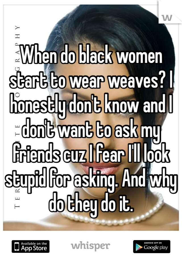 When do black women start to wear weaves? I honestly don't know and I don't want to ask my friends cuz I fear I'll look stupid for asking. And why do they do it.