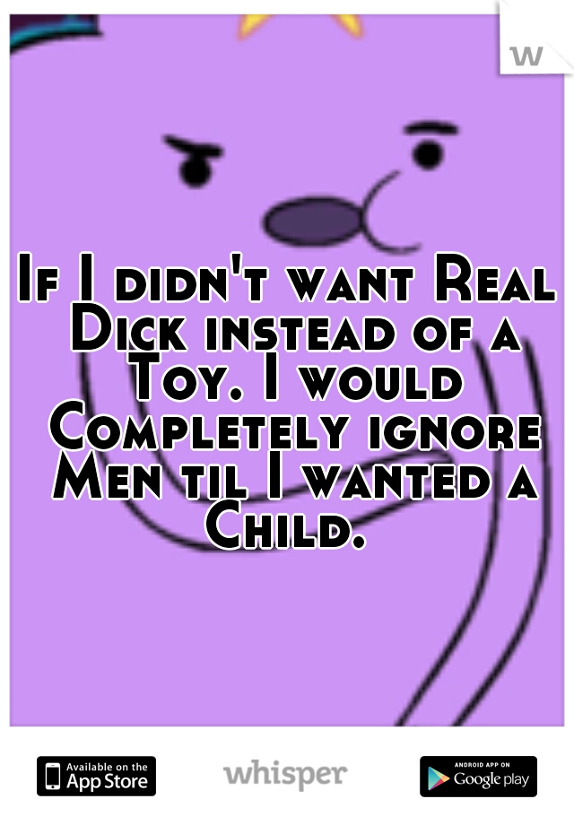 If I didn't want Real Dick instead of a Toy. I would Completely ignore Men til I wanted a Child. 