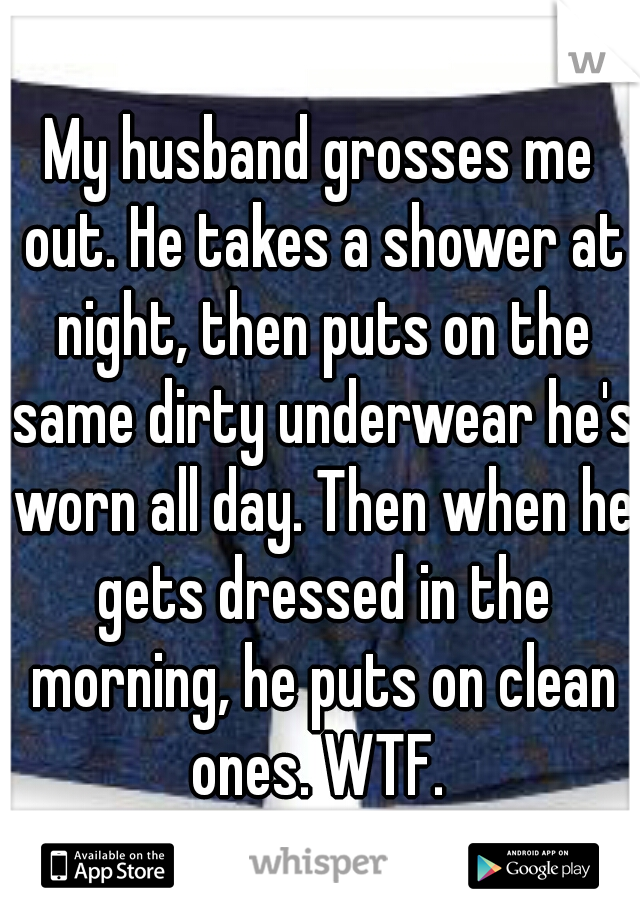My husband grosses me out. He takes a shower at night, then puts on the same dirty underwear he's worn all day. Then when he gets dressed in the morning, he puts on clean ones. WTF. 