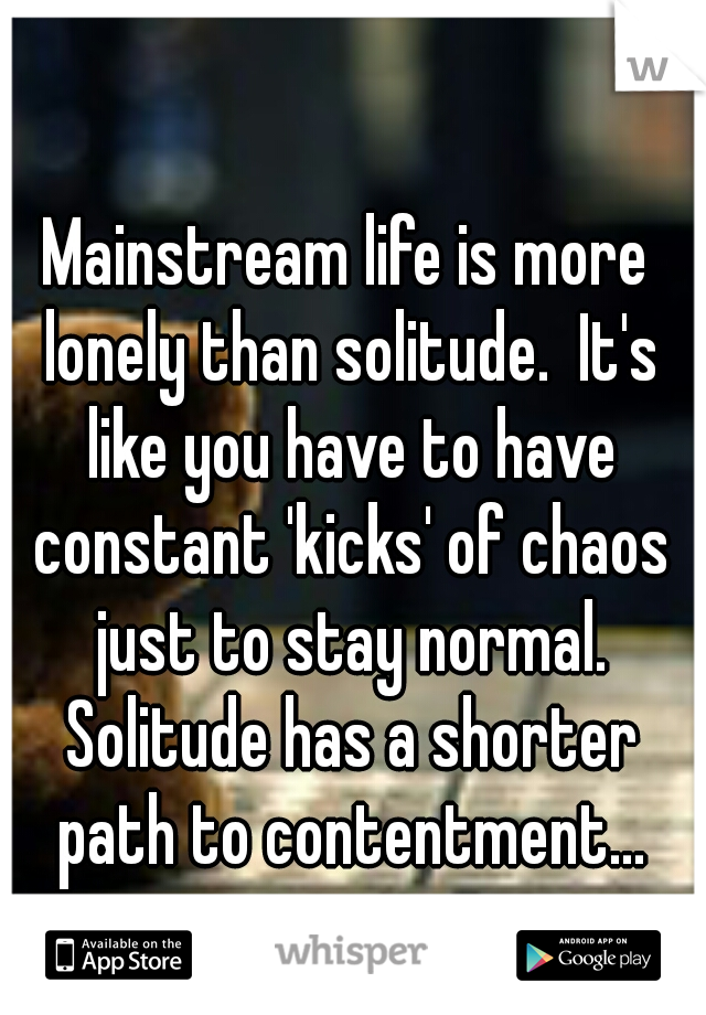 Mainstream life is more lonely than solitude.  It's like you have to have constant 'kicks' of chaos just to stay normal. Solitude has a shorter path to contentment...