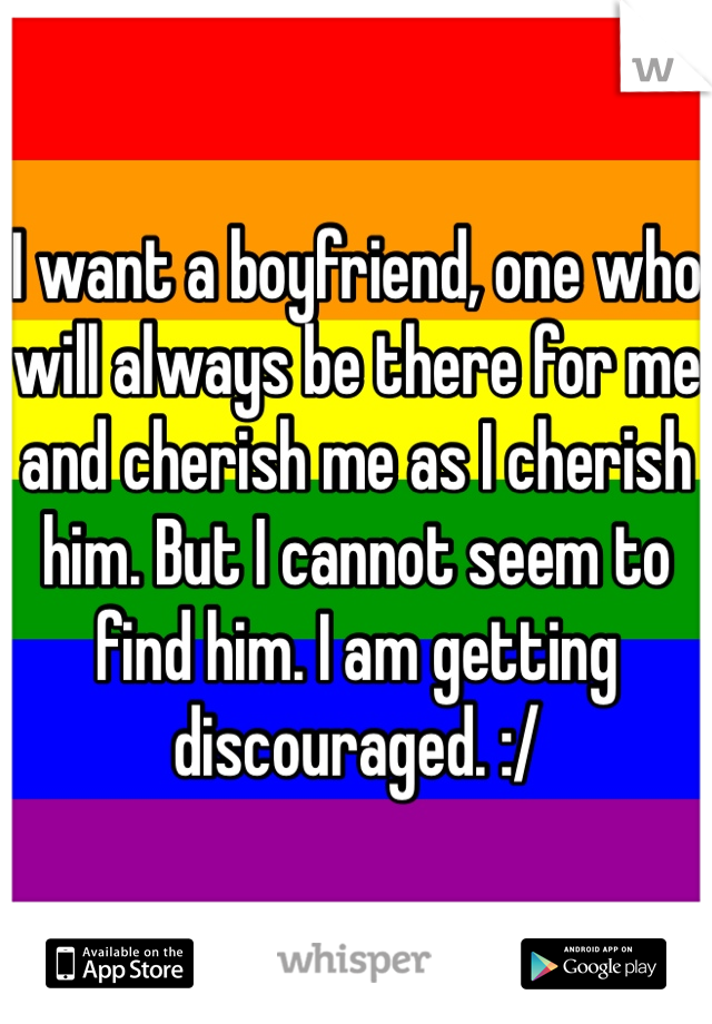 I want a boyfriend, one who will always be there for me and cherish me as I cherish him. But I cannot seem to find him. I am getting discouraged. :/
