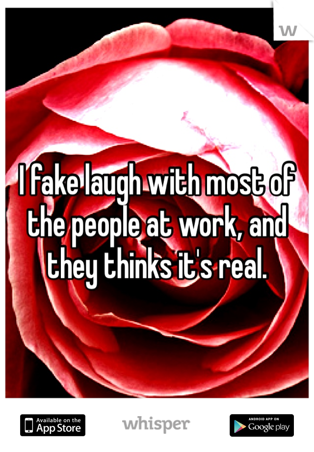 I fake laugh with most of the people at work, and they thinks it's real.