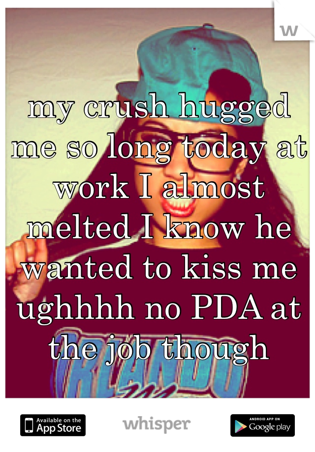 my crush hugged me so long today at work I almost melted I know he wanted to kiss me ughhhh no PDA at the job though