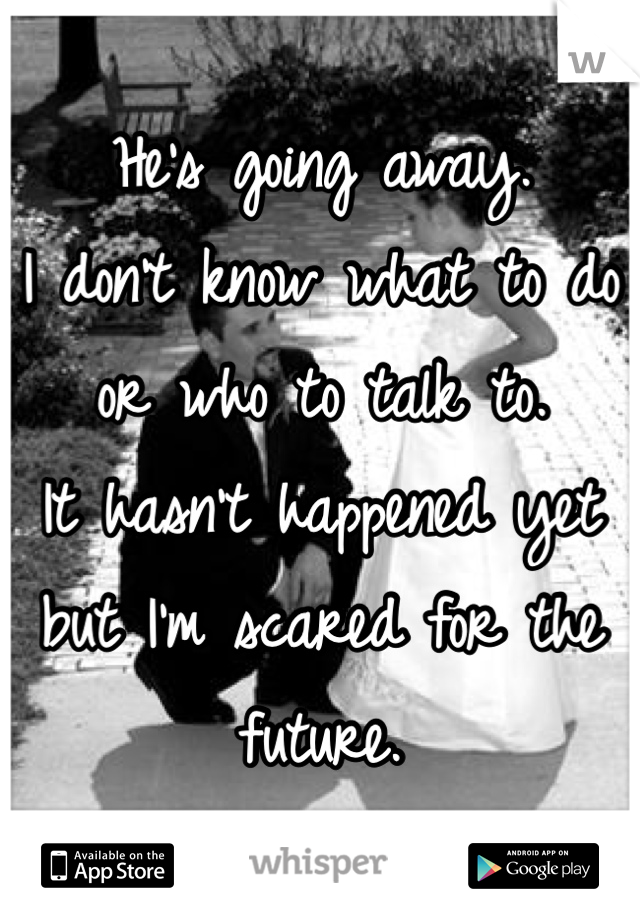 He's going away. 
I don't know what to do or who to talk to. 
It hasn't happened yet but I'm scared for the future. 