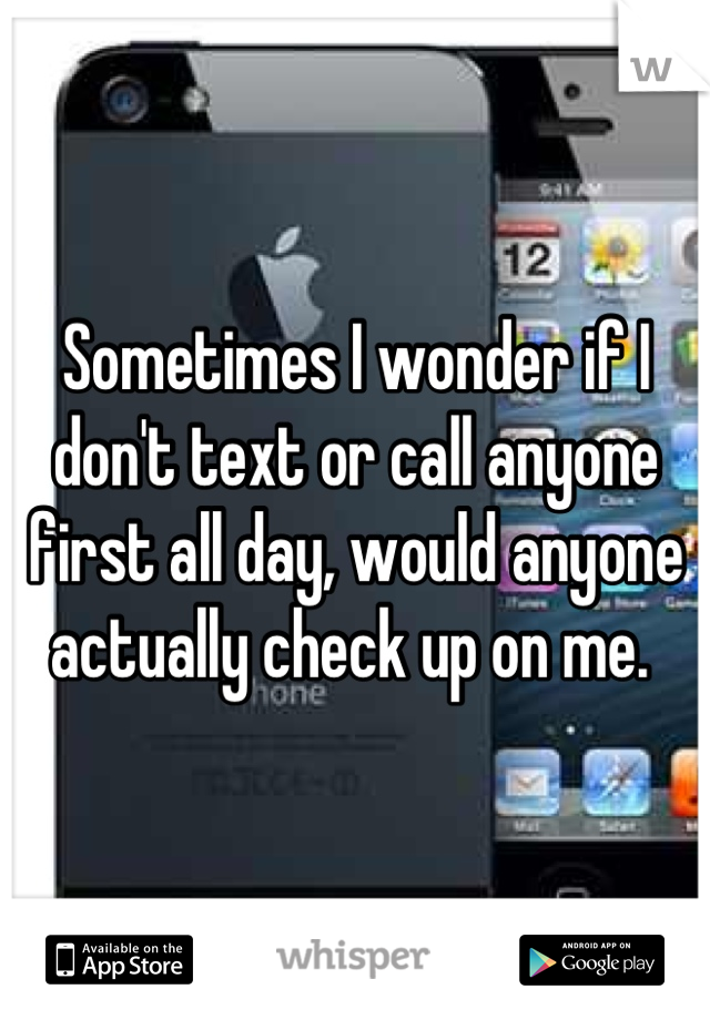 Sometimes I wonder if I don't text or call anyone first all day, would anyone actually check up on me. 