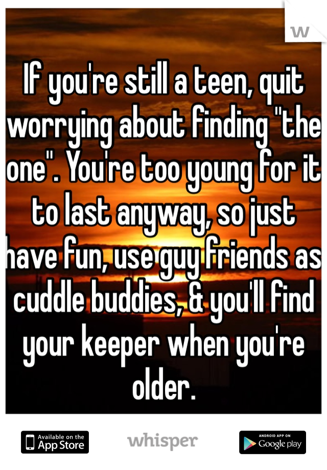 If you're still a teen, quit worrying about finding "the one". You're too young for it to last anyway, so just have fun, use guy friends as cuddle buddies, & you'll find your keeper when you're older. 