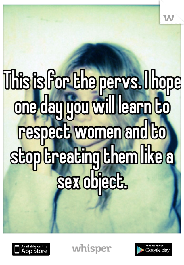 This is for the pervs. I hope one day you will learn to respect women and to stop treating them like a sex object.