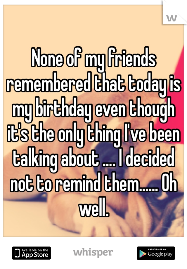 None of my friends remembered that today is my birthday even though it's the only thing I've been talking about .... I decided not to remind them...... Oh well.
