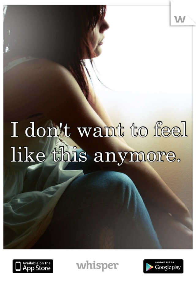 I don't want to feel like this anymore. 