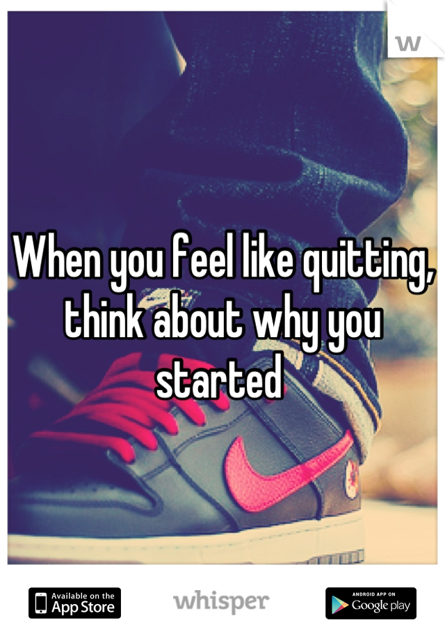When you feel like quitting, think about why you started 