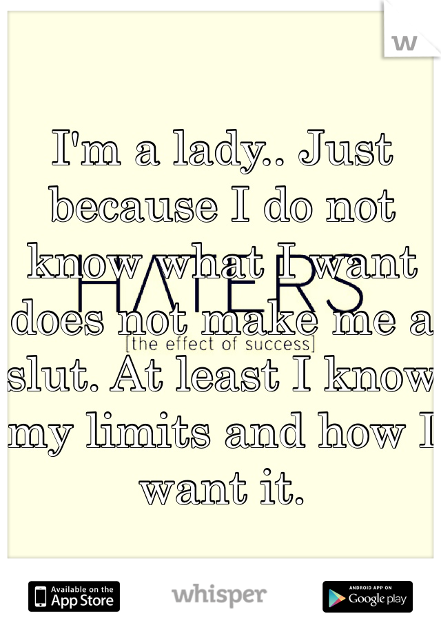 I'm a lady.. Just because I do not know what I want does not make me a slut. At least I know my limits and how I want it. 