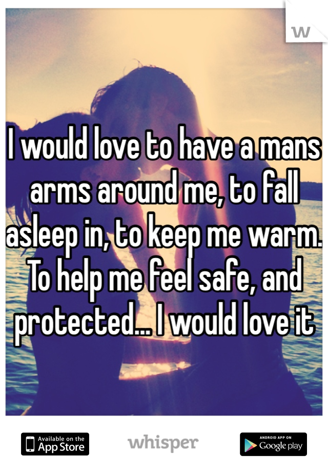 I would love to have a mans arms around me, to fall asleep in, to keep me warm. To help me feel safe, and protected... I would love it