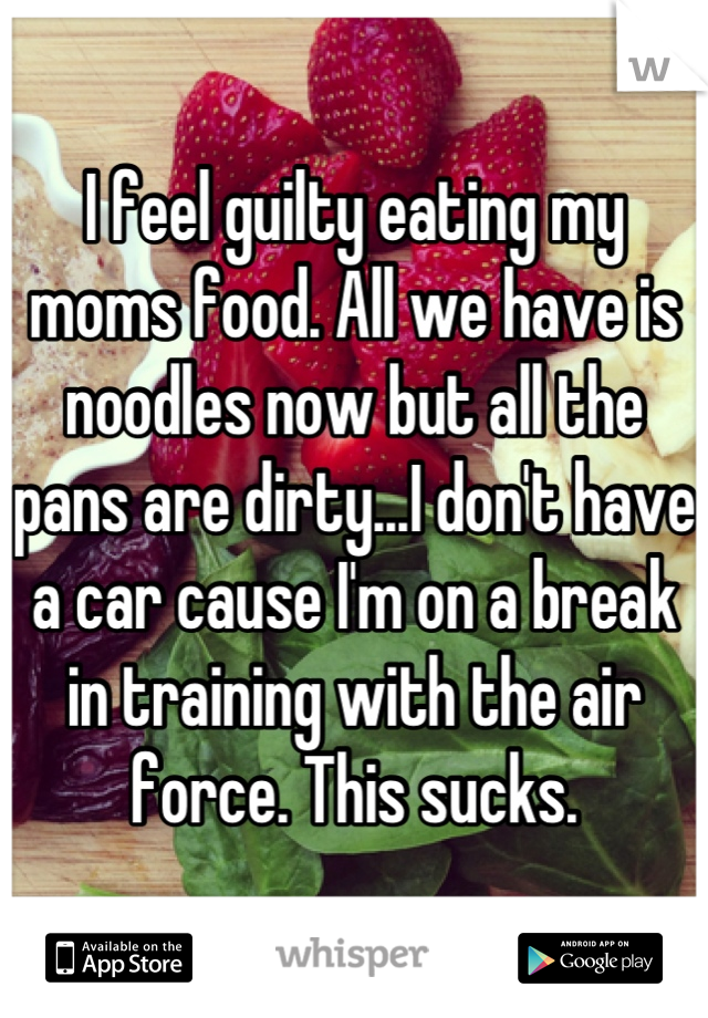 I feel guilty eating my moms food. All we have is noodles now but all the pans are dirty...I don't have a car cause I'm on a break in training with the air force. This sucks.