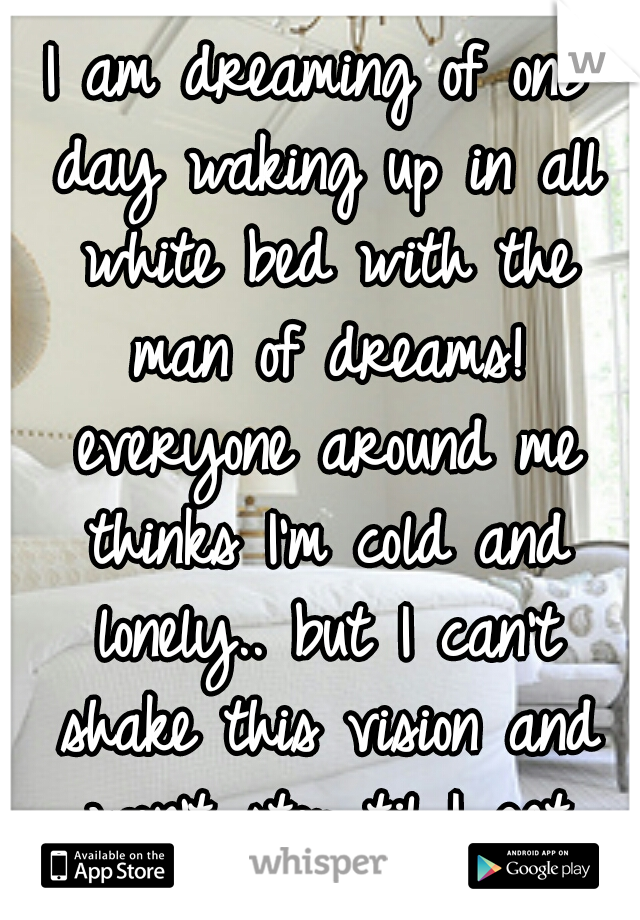 I am dreaming of one day waking up in all white bed with the man of dreams! everyone around me thinks I'm cold and lonely.. but I can't shake this vision and won't stop til I get what I want!