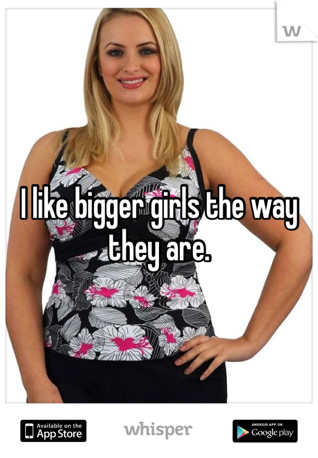 I like bigger girls the way they are.