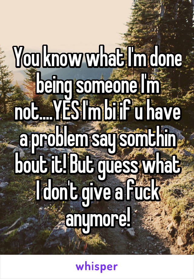 You know what I'm done being someone I'm not....YES I'm bi if u have a problem say somthin bout it! But guess what I don't give a fuck anymore!