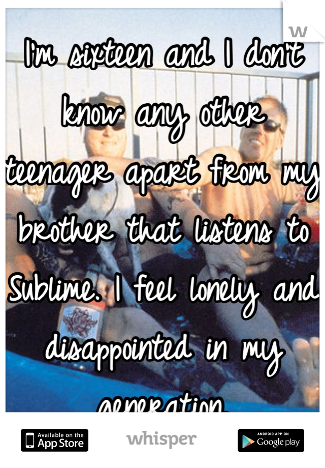 I'm sixteen and I don't know any other teenager apart from my brother that listens to Sublime. I feel lonely and disappointed in my generation.