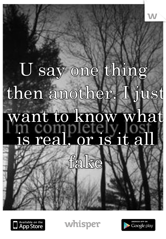 U say one thing then another. I just want to know what is real, or is it all fake