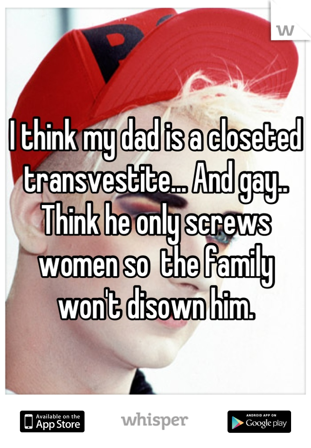 I think my dad is a closeted transvestite... And gay.. Think he only screws women so  the family won't disown him.