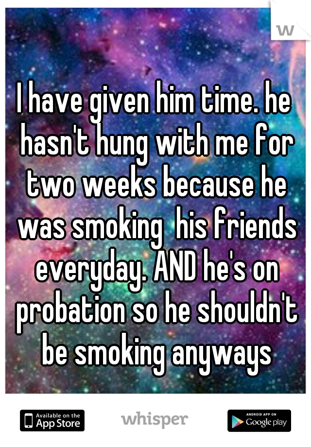 I have given him time. he hasn't hung with me for two weeks because he was smoking  his friends everyday. AND he's on probation so he shouldn't be smoking anyways