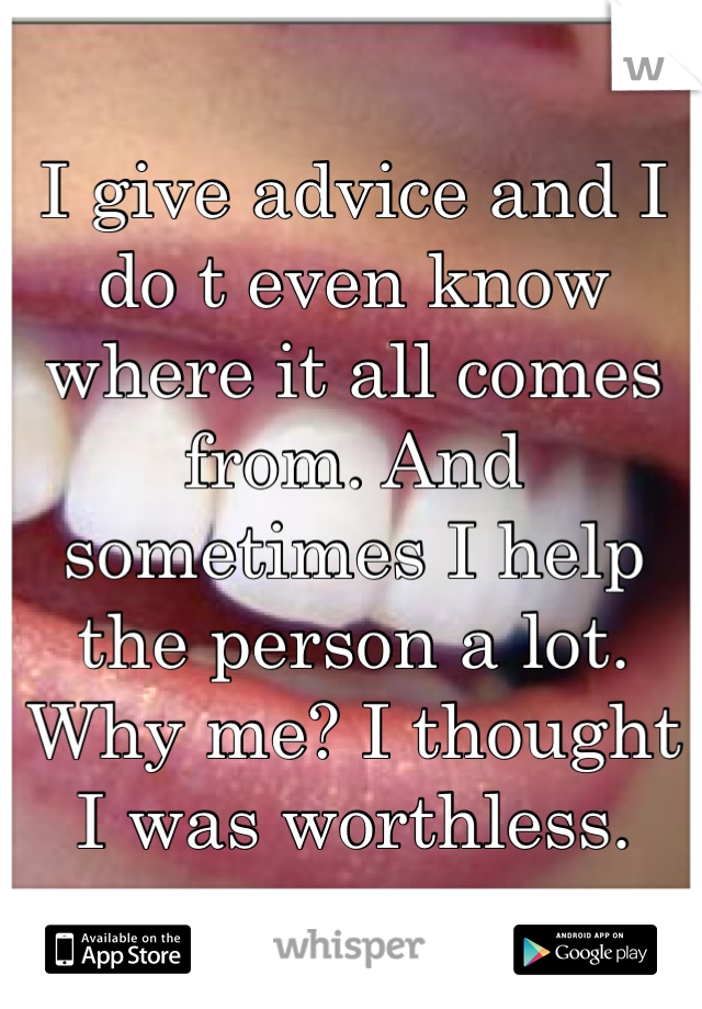 I give advice and I do t even know where it all comes from. And sometimes I help the person a lot. Why me? I thought I was worthless.