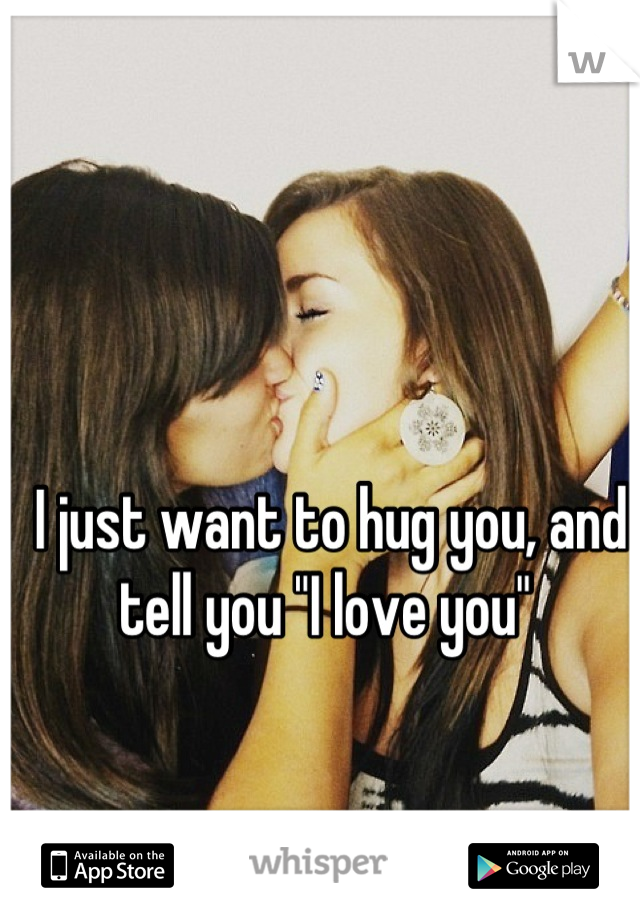 I just want to hug you, and tell you "I love you" 