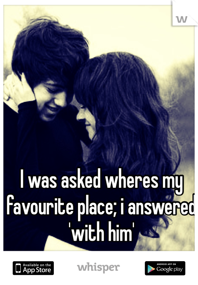 I was asked wheres my favourite place; i answered 'with him' 