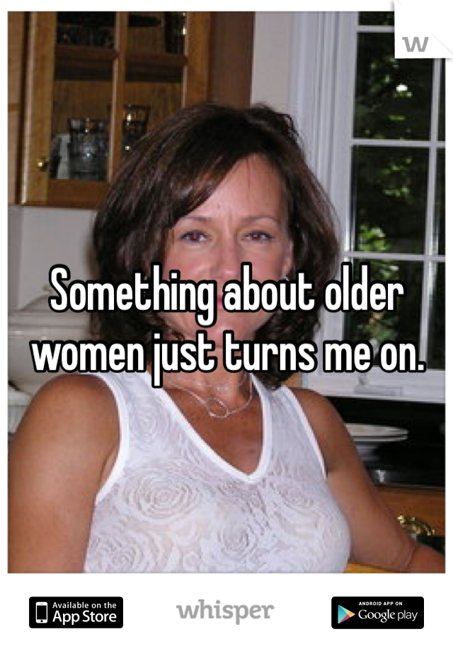 Something about older women just turns me on. 