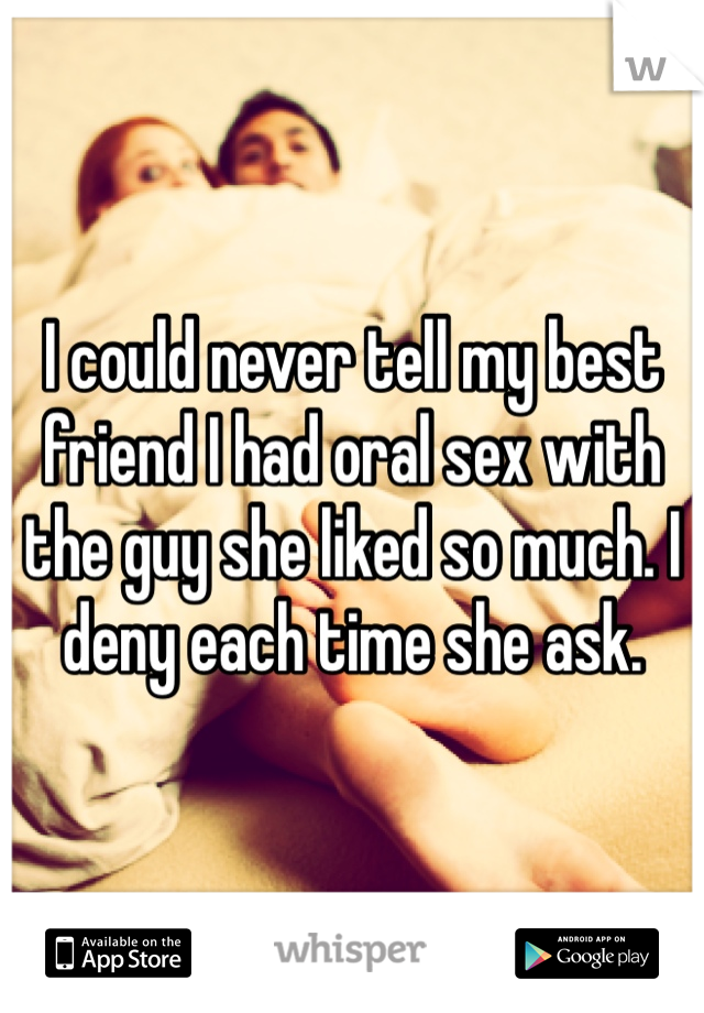 I could never tell my best friend I had oral sex with the guy she liked so much. I deny each time she ask.