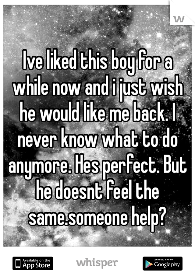 Ive liked this boy for a while now and i just wish he would like me back. I never know what to do anymore. Hes perfect. But he doesnt feel the same.someone help?