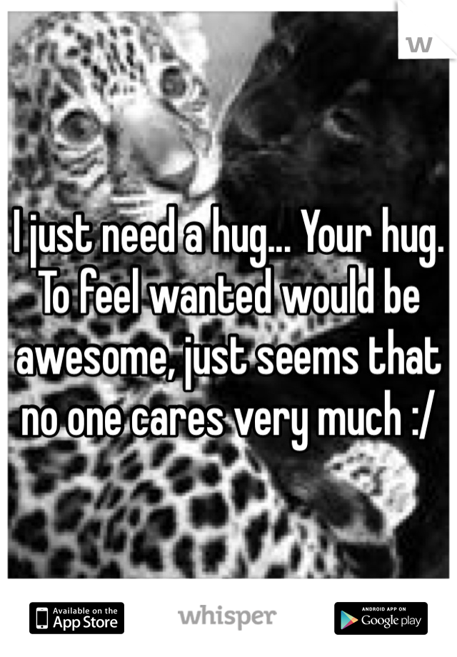 I just need a hug... Your hug.
To feel wanted would be awesome, just seems that no one cares very much :/
