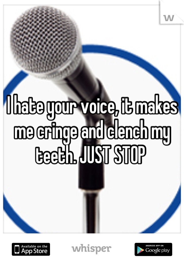 I hate your voice, it makes me cringe and clench my teeth. JUST STOP 