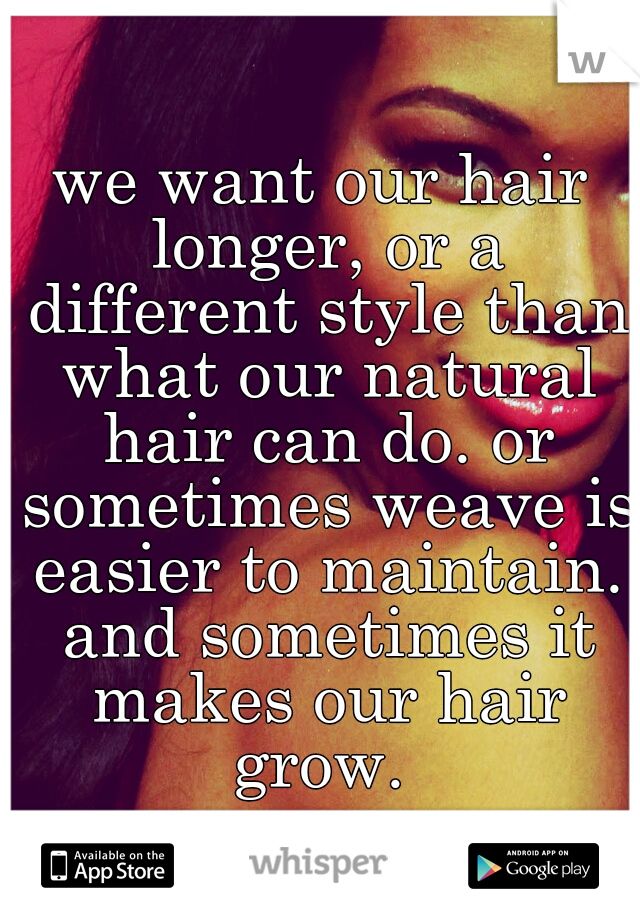we want our hair longer, or a different style than what our natural hair can do. or sometimes weave is easier to maintain. and sometimes it makes our hair grow. 