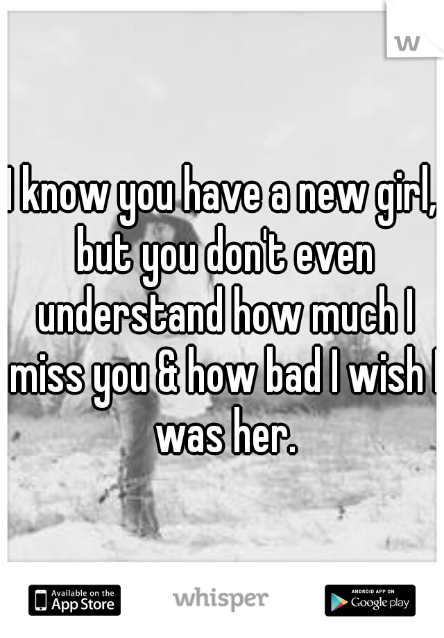 I know you have a new girl, but you don't even understand how much I miss you & how bad I wish I was her.