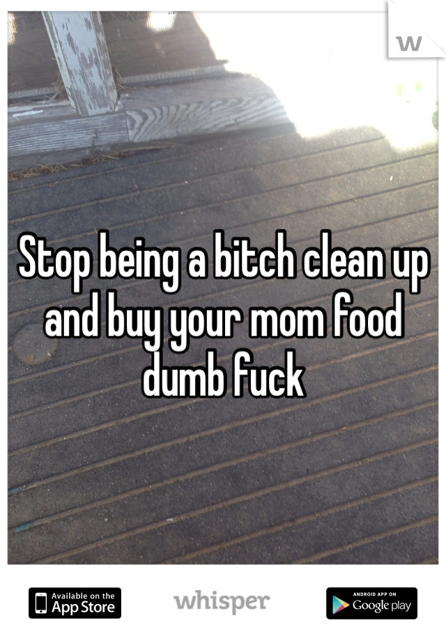 Stop being a bitch clean up and buy your mom food dumb fuck 