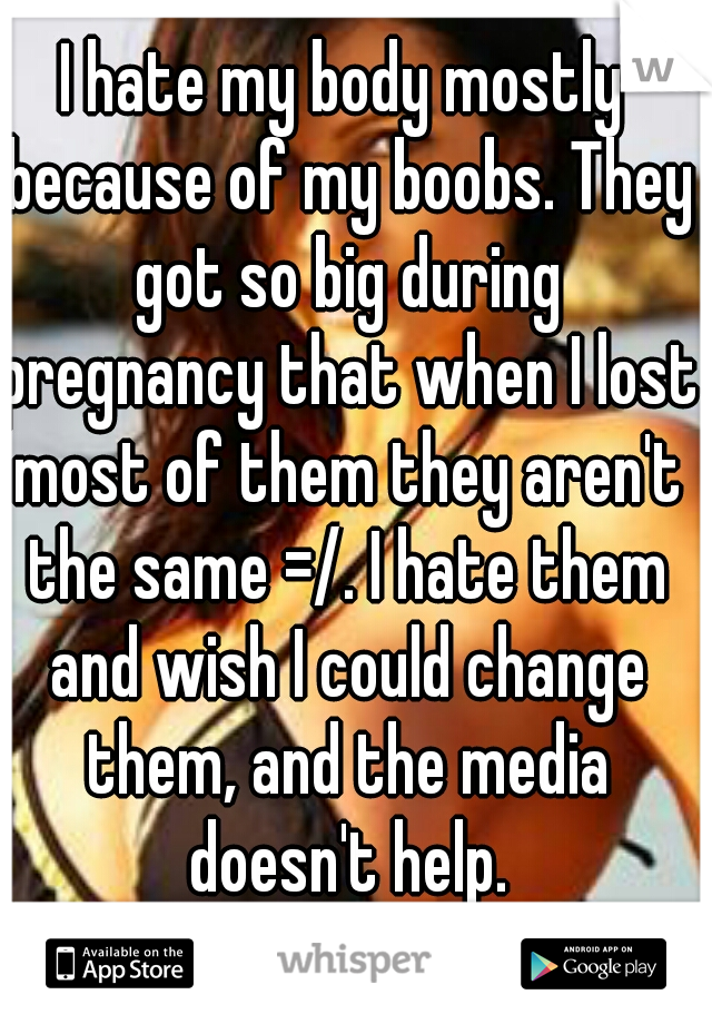 I hate my body mostly because of my boobs. They got so big during pregnancy that when I lost most of them they aren't the same =/. I hate them and wish I could change them, and the media doesn't help.