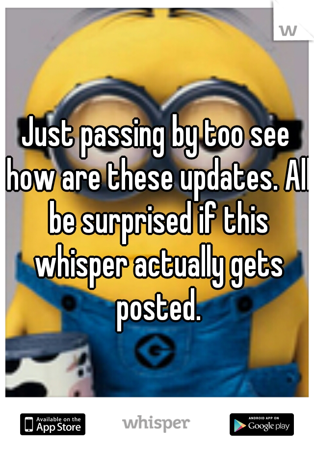Just passing by too see how are these updates. All be surprised if this whisper actually gets posted.