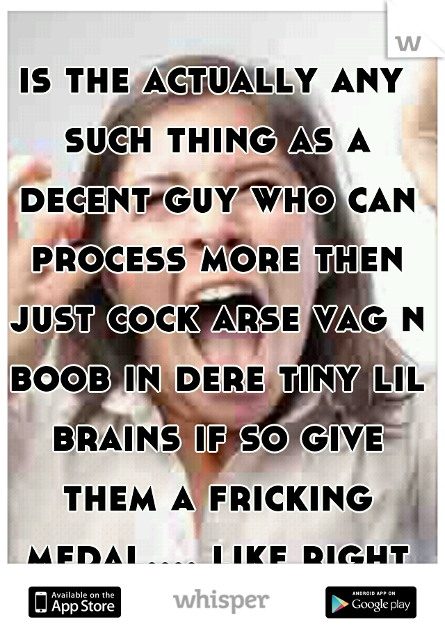 is the actually any such thing as a decent guy who can process more then just cock arse vag n boob in dere tiny lil brains if so give them a fricking medal.... like right NOW ! 