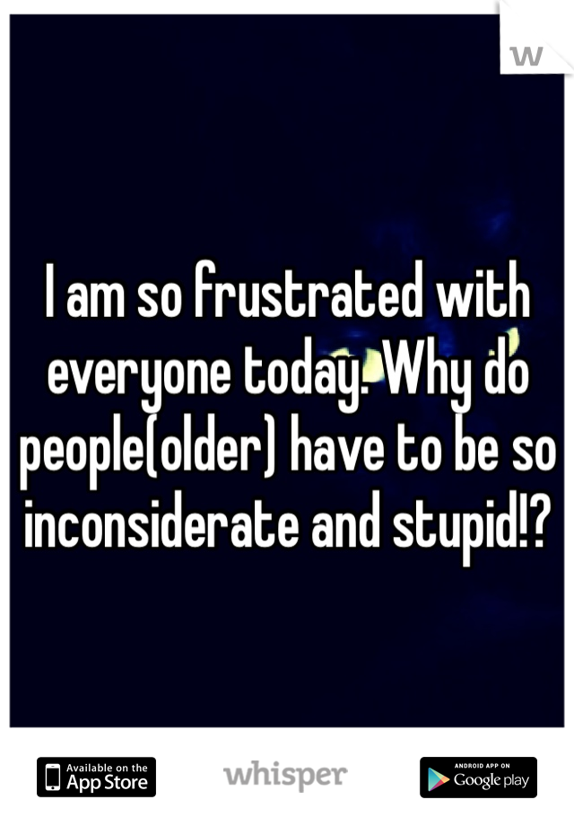 I am so frustrated with everyone today. Why do people(older) have to be so inconsiderate and stupid!? 