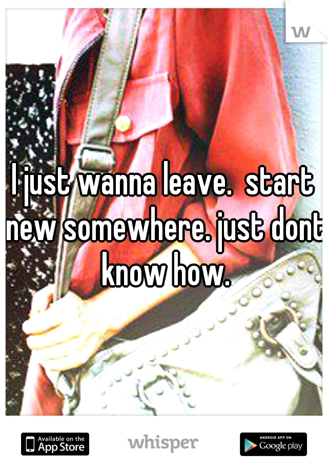 I just wanna leave.  start new somewhere. just dont know how.