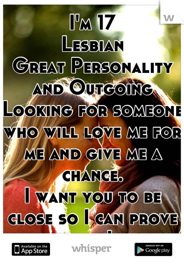 I'm 17
Lesbian 
Great Personality and Outgoing 
Looking for someone who will love me for me and give me a chance. 
I want you to be close so I can prove how much I care. 