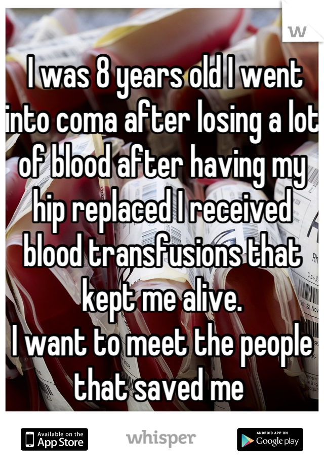  I was 8 years old I went into coma after losing a lot of blood after having my hip replaced I received blood transfusions that kept me alive. 
I want to meet the people that saved me 