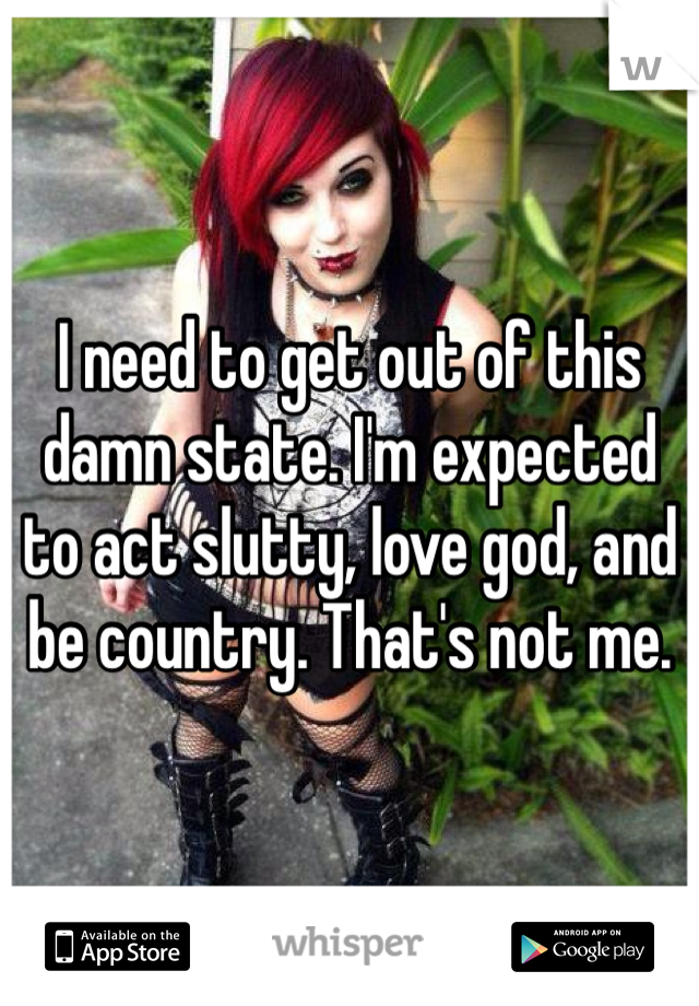 I need to get out of this damn state. I'm expected to act slutty, love god, and be country. That's not me.