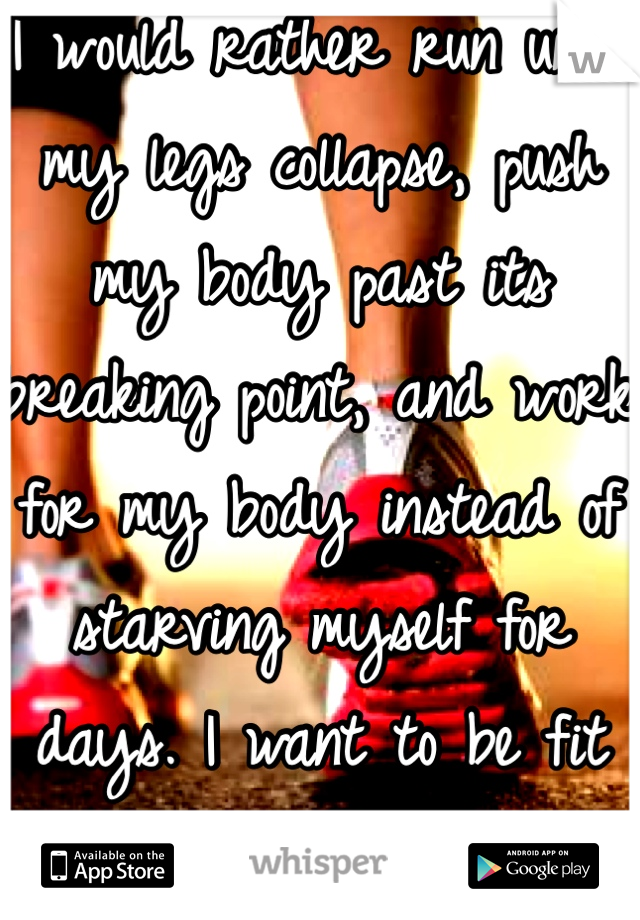 I would rather run until my legs collapse, push my body past its breaking point, and work for my body instead of starving myself for days. I want to be fit not thin  