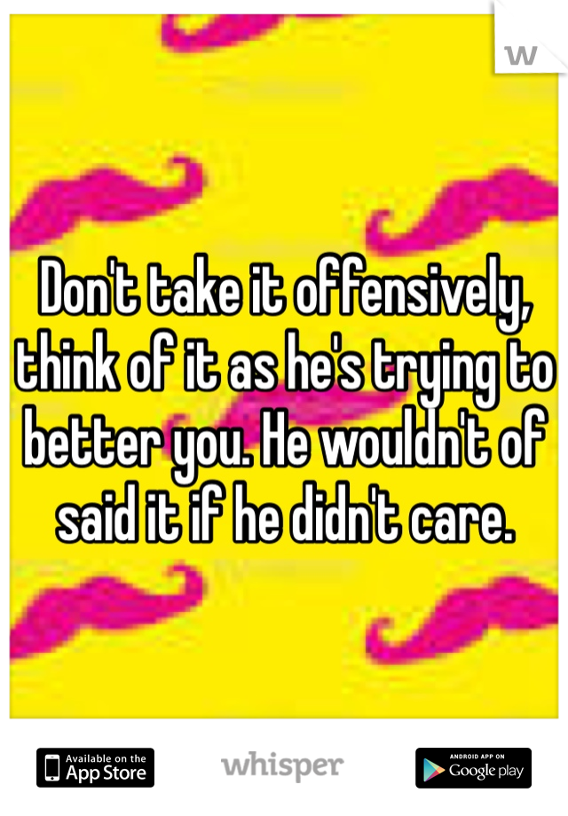 Don't take it offensively, think of it as he's trying to better you. He wouldn't of said it if he didn't care. 