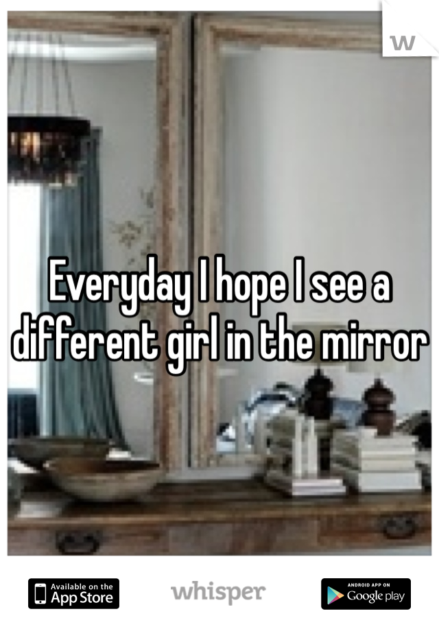 Everyday I hope I see a different girl in the mirror