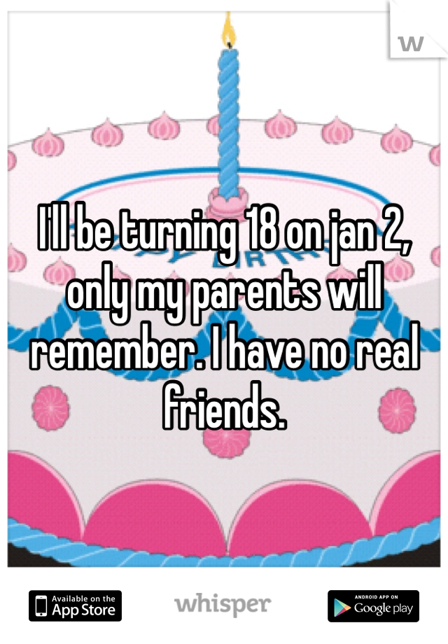 I'll be turning 18 on jan 2, only my parents will remember. I have no real friends.