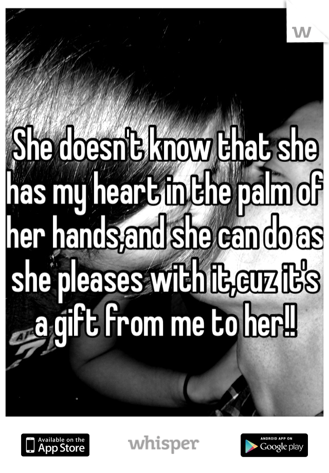 She doesn't know that she has my heart in the palm of her hands,and she can do as she pleases with it,cuz it's a gift from me to her!!