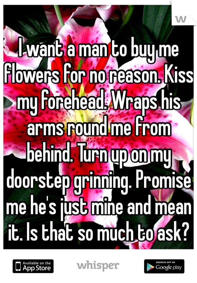 I want a man to buy me flowers for no reason. Kiss my forehead. Wraps his arms round me from behind. Turn up on my doorstep grinning. Promise me he's just mine and mean it. Is that so much to ask?