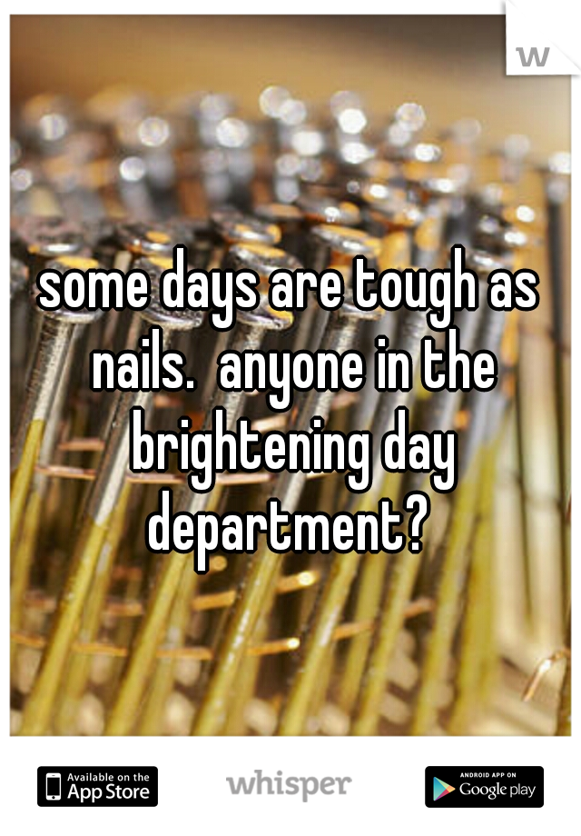 some days are tough as nails.  anyone in the brightening day department? 